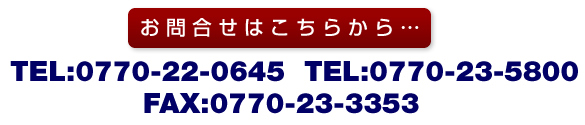 お問合せはこちらから…TEL：0770-22-0645、0770-23-5800 FAX：0770-23-3353 